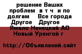 решение Ваших проблем (в т.ч. и по долгам) - Все города Другое » Другое   . Ямало-Ненецкий АО,Новый Уренгой г.